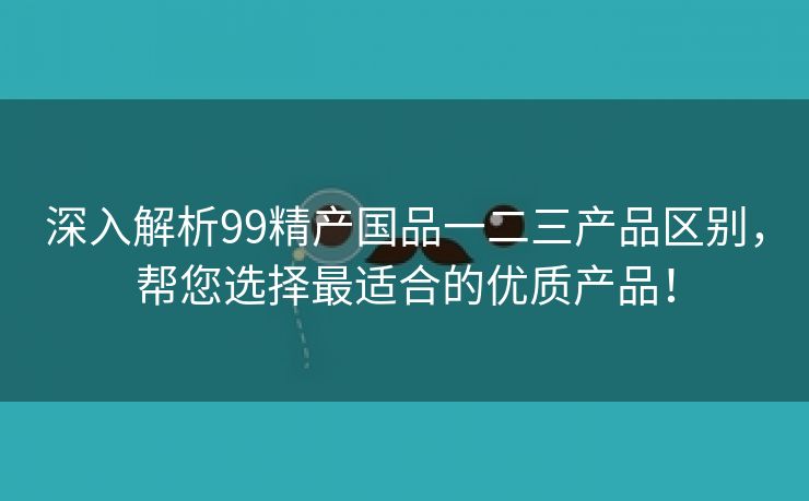 深入解析99精产国品一二三产品区别，帮您选择最适合的优质产品！