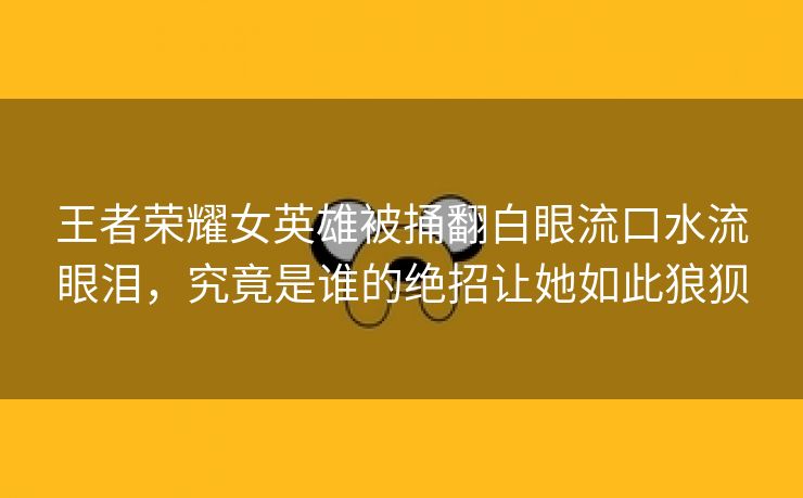 王者荣耀女英雄被捅翻白眼流口水流眼泪，究竟是谁的绝招让她如此狼狈