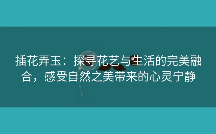 插花弄玉：探寻花艺与生活的完美融合，感受自然之美带来的心灵宁静