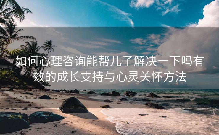 如何心理咨询能帮儿子解决一下吗有效的成长支持与心灵关怀方法