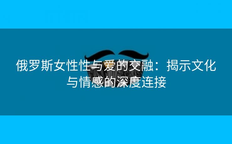 俄罗斯女性性与爱的交融：揭示文化与情感的深度连接