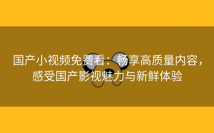 国产小视频免费看：畅享高质量内容，感受国产影视魅力与新鲜体验