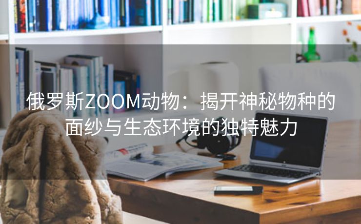 俄罗斯ZOOM动物：揭开神秘物种的面纱与生态环境的独特魅力