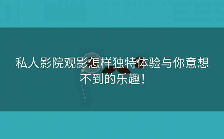 私人影院观影怎样独特体验与你意想不到的乐趣！