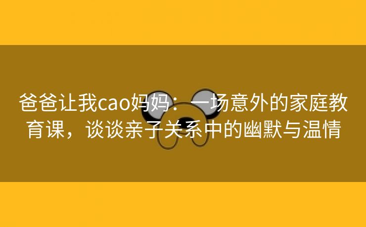 爸爸让我cao妈妈：一场意外的家庭教育课，谈谈亲子关系中的幽默与温情