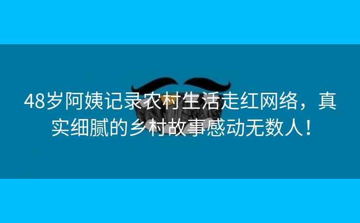 48岁阿姨记录农村生活走红网络，真实细腻的乡村故事感动无数人！