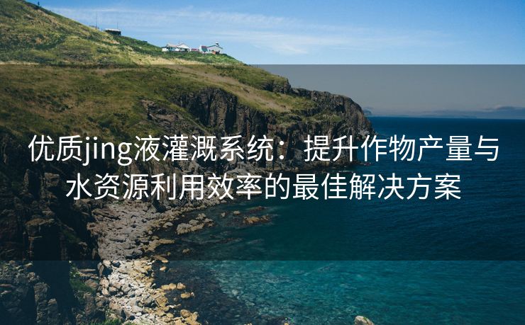 优质jing液灌溉系统：提升作物产量与水资源利用效率的最佳解决方案