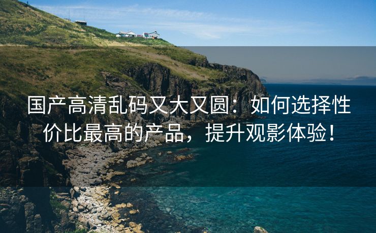 国产高清乱码又大又圆：如何选择性价比最高的产品，提升观影体验！