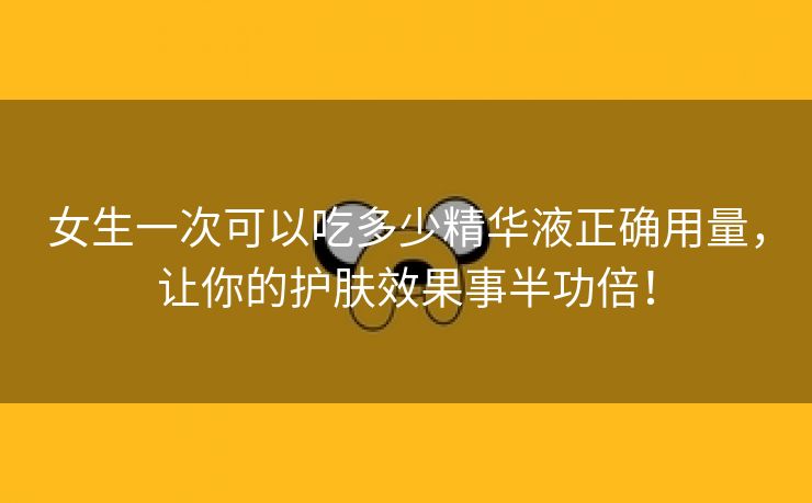 女生一次可以吃多少精华液正确用量，让你的护肤效果事半功倍！