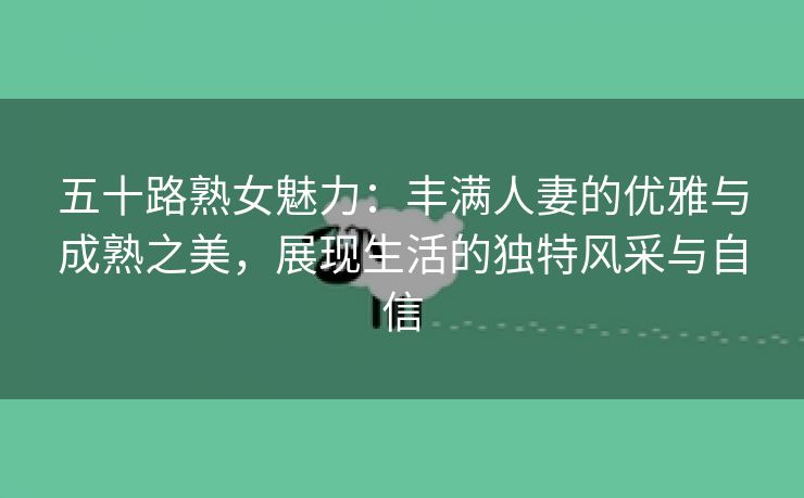 五十路熟女魅力：丰满人妻的优雅与成熟之美，展现生活的独特风采与自信