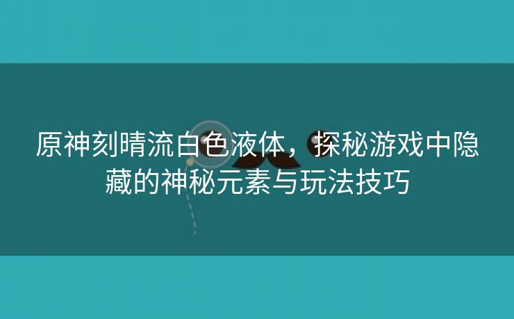 原神刻晴流白色液体，探秘游戏中隐藏的神秘元素与玩法技巧