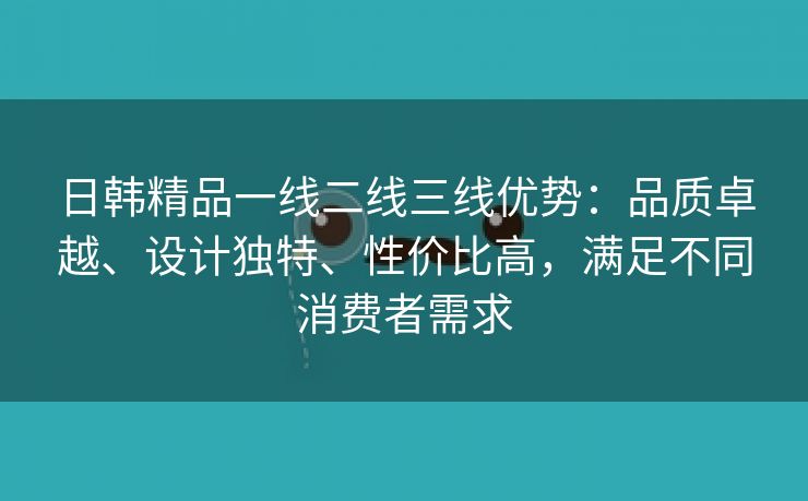 日韩精品一线二线三线优势：品质卓越、设计独特、性价比高，满足不同消费者需求