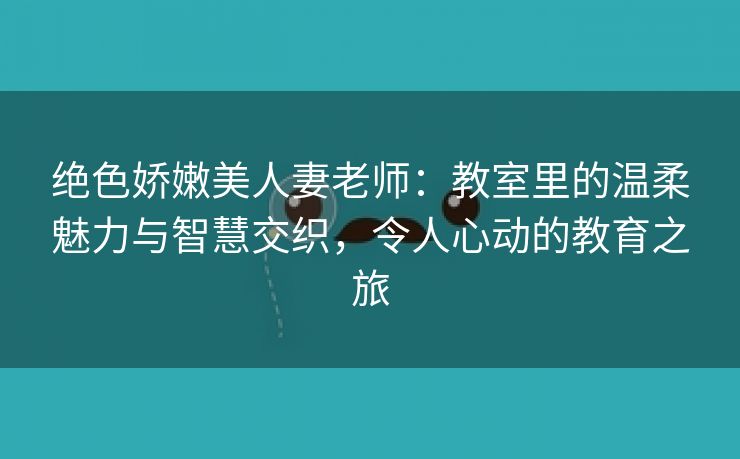 绝色娇嫩美人妻老师：教室里的温柔魅力与智慧交织，令人心动的教育之旅