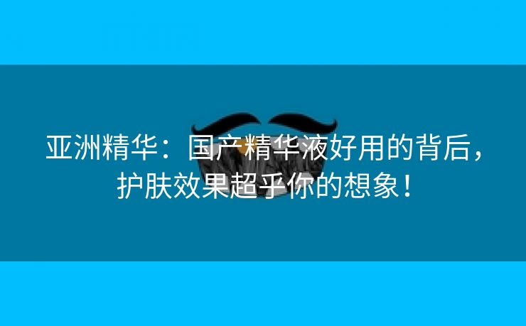 亚洲精华：国产精华液好用的背后，护肤效果超乎你的想象！