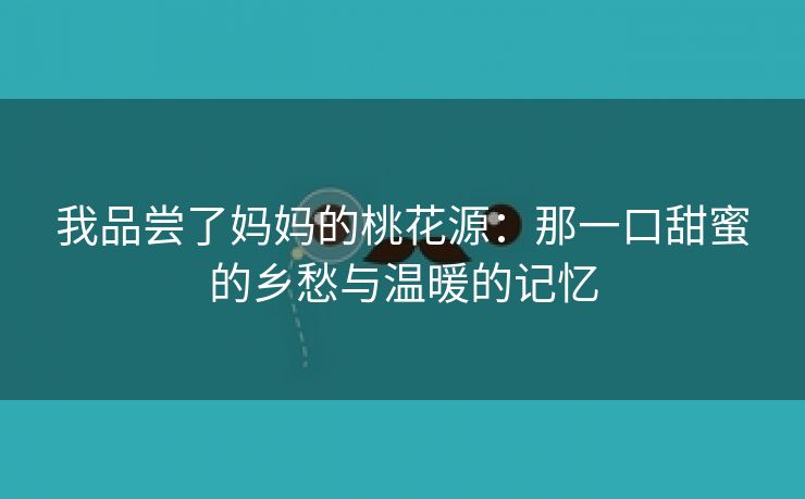 我品尝了妈妈的桃花源：那一口甜蜜的乡愁与温暖的记忆