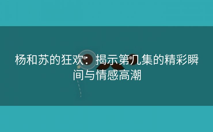 杨和苏的狂欢：揭示第几集的精彩瞬间与情感高潮