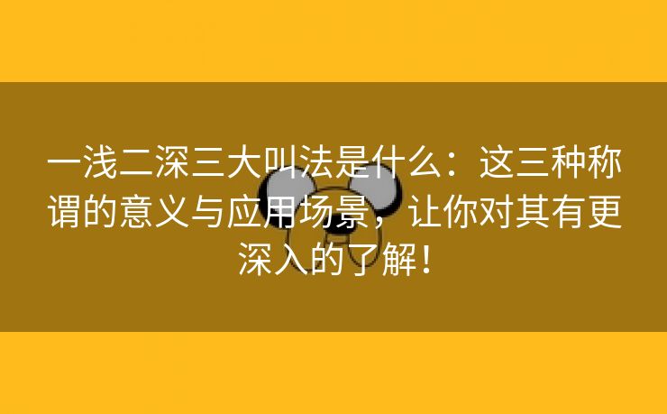 一浅二深三大叫法是什么：这三种称谓的意义与应用场景，让你对其有更深入的了解！