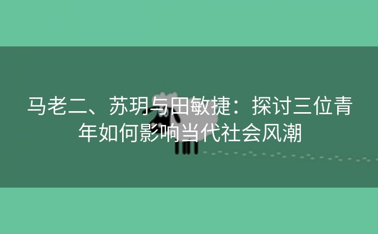 马老二、苏玥与田敏捷：探讨三位青年如何影响当代社会风潮