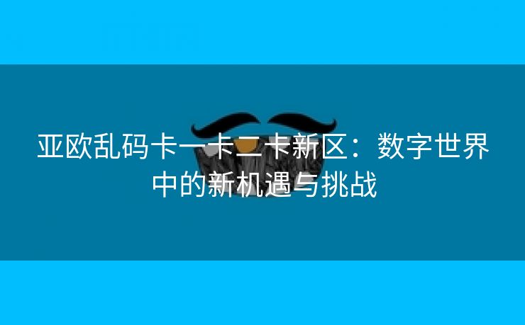 亚欧乱码卡一卡二卡新区：数字世界中的新机遇与挑战