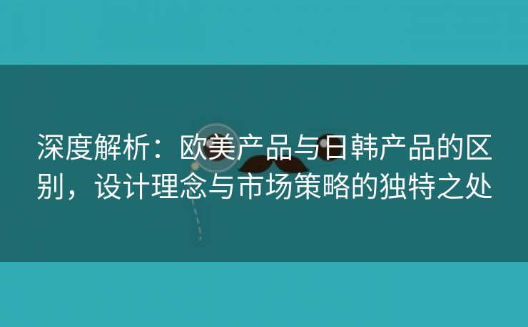 深度解析：欧美产品与日韩产品的区别，设计理念与市场策略的独特之处