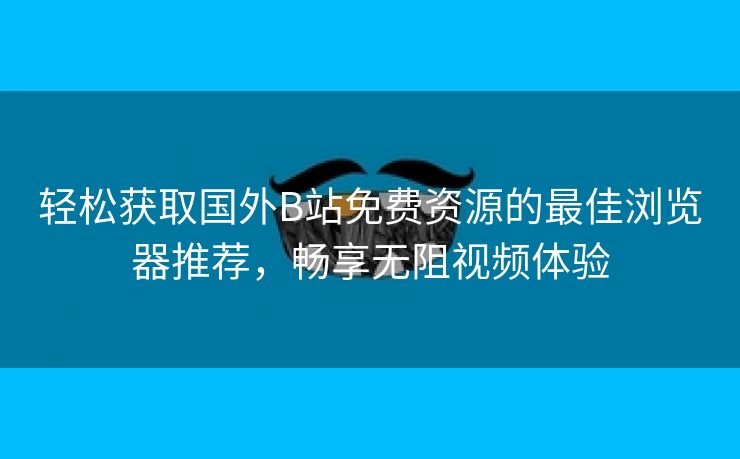 轻松获取国外B站免费资源的最佳浏览器推荐，畅享无阻视频体验