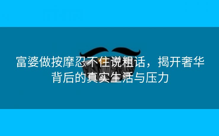 富婆做按摩忍不住说粗话，揭开奢华背后的真实生活与压力