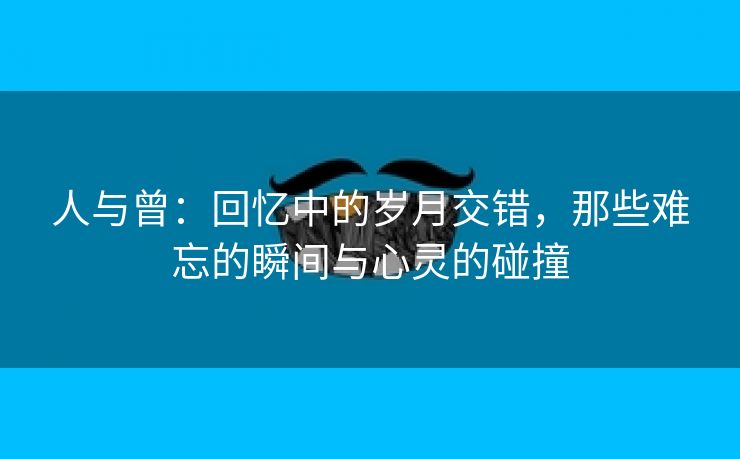 人与曾：回忆中的岁月交错，那些难忘的瞬间与心灵的碰撞