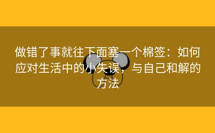 做错了事就往下面塞一个棉签：如何应对生活中的小失误，与自己和解的方法