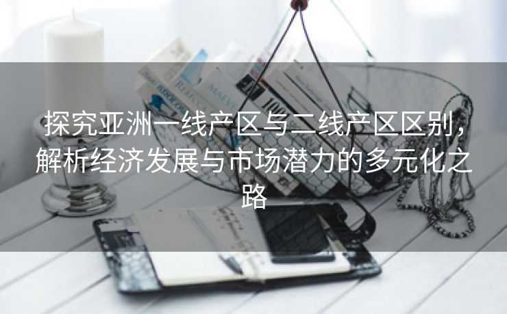 探究亚洲一线产区与二线产区区别，解析经济发展与市场潜力的多元化之路