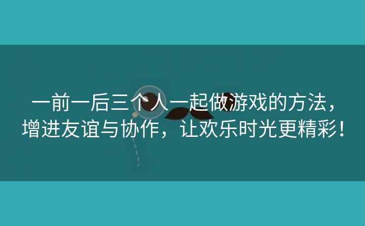 一前一后三个人一起做游戏的方法，增进友谊与协作，让欢乐时光更精彩！