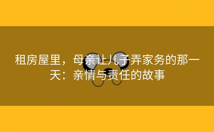 租房屋里，母亲让儿子弄家务的那一天：亲情与责任的故事