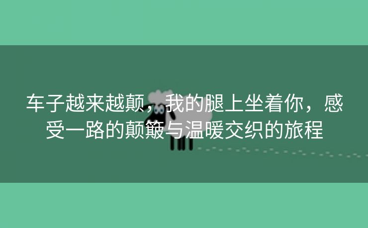 车子越来越颠，我的腿上坐着你，感受一路的颠簸与温暖交织的旅程