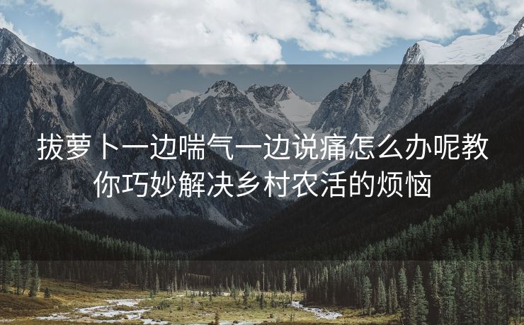 拔萝卜一边喘气一边说痛怎么办呢教你巧妙解决乡村农活的烦恼