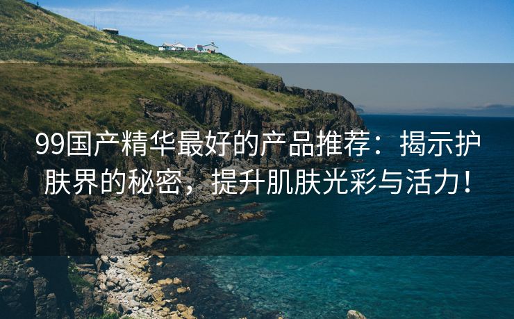 99国产精华最好的产品推荐：揭示护肤界的秘密，提升肌肤光彩与活力！