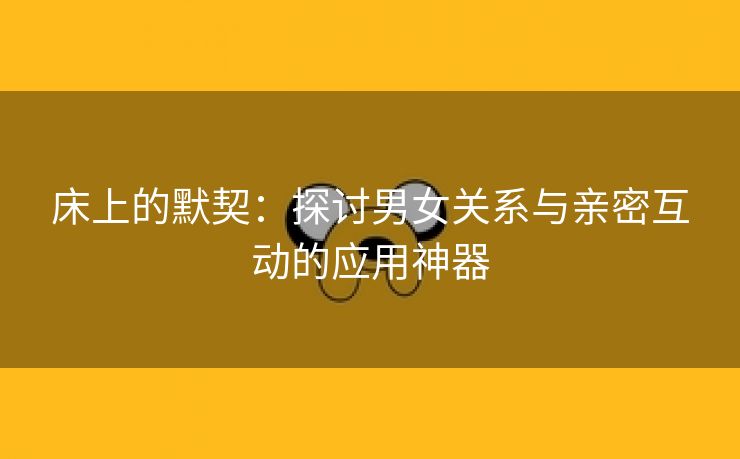 床上的默契：探讨男女关系与亲密互动的应用神器