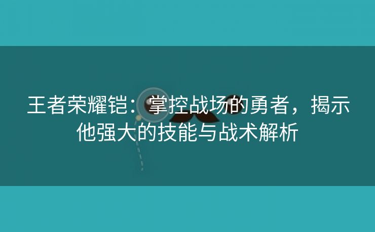 王者荣耀铠：掌控战场的勇者，揭示他强大的技能与战术解析