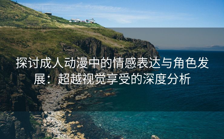 探讨成人动漫中的情感表达与角色发展：超越视觉享受的深度分析