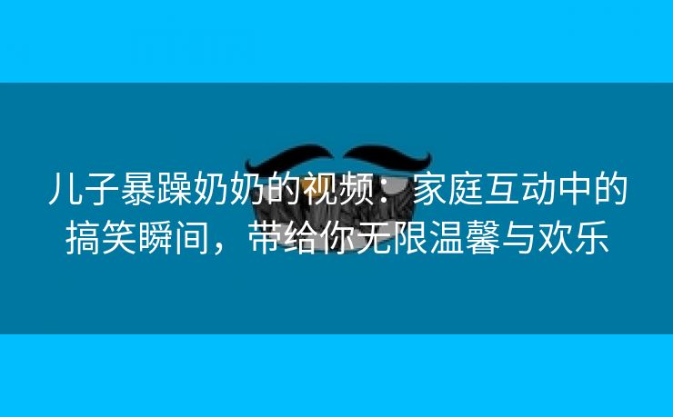 儿子暴躁奶奶的视频：家庭互动中的搞笑瞬间，带给你无限温馨与欢乐