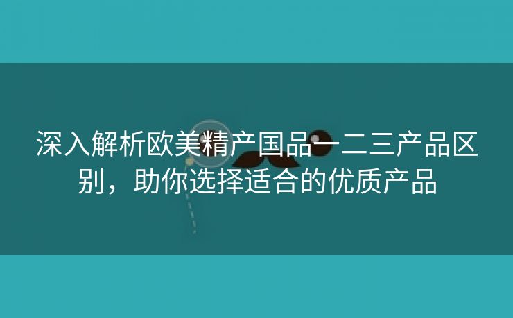 深入解析欧美精产国品一二三产品区别，助你选择适合的优质产品