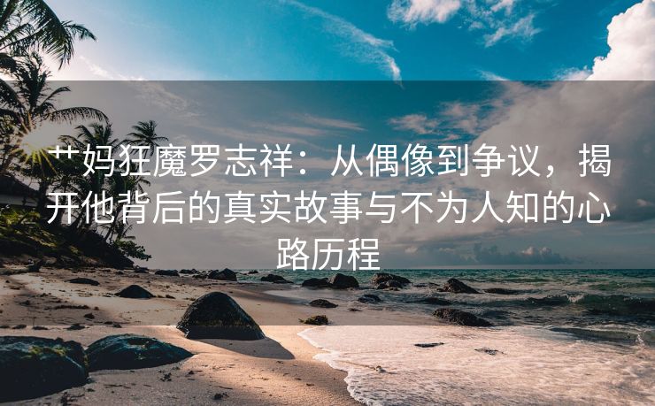 艹妈狂魔罗志祥：从偶像到争议，揭开他背后的真实故事与不为人知的心路历程