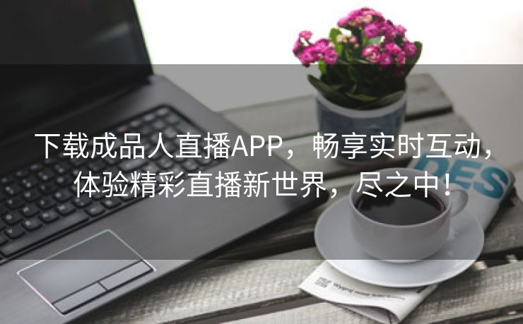 下载成品人直播APP，畅享实时互动，体验精彩直播新世界，尽之中！