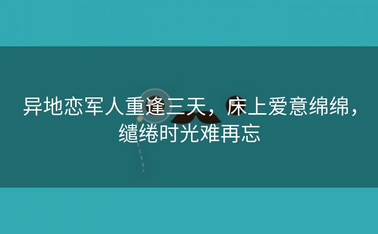 异地恋军人重逢三天，床上爱意绵绵，缱绻时光难再忘