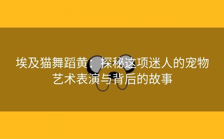 埃及猫舞蹈黄：探秘这项迷人的宠物艺术表演与背后的故事