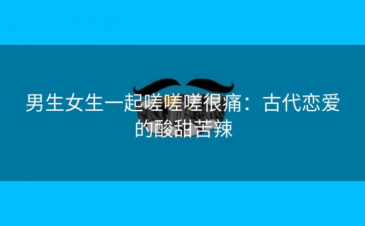 男生女生一起嗟嗟嗟很痛：古代恋爱的酸甜苦辣