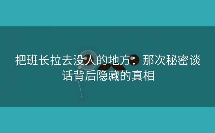 把班长拉去没人的地方：那次秘密谈话背后隐藏的真相