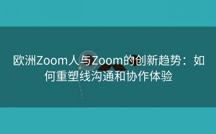 欧洲Zoom人与Zoom的创新趋势：如何重塑线沟通和协作体验