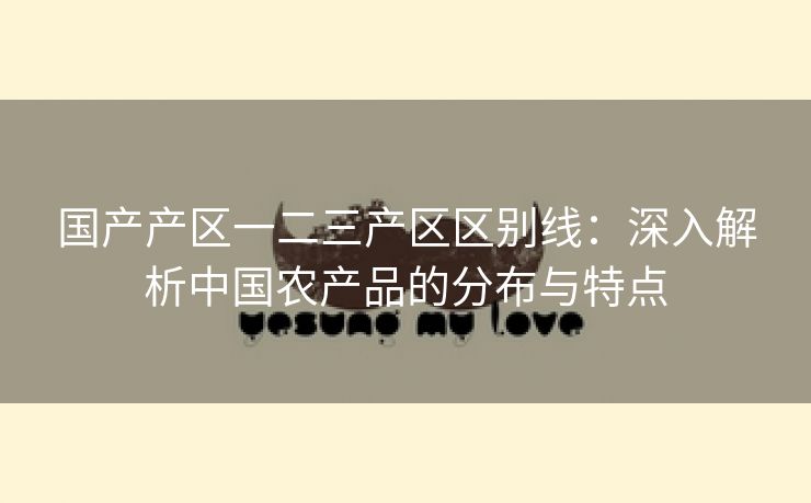 国产产区一二三产区区别线：深入解析中国农产品的分布与特点