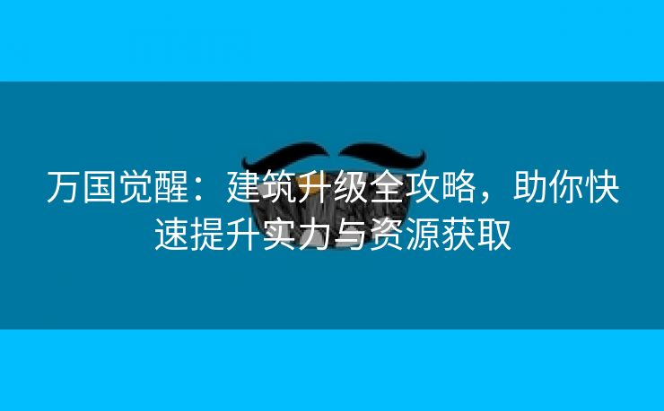 万国觉醒：建筑升级全攻略，助你快速提升实力与资源获取