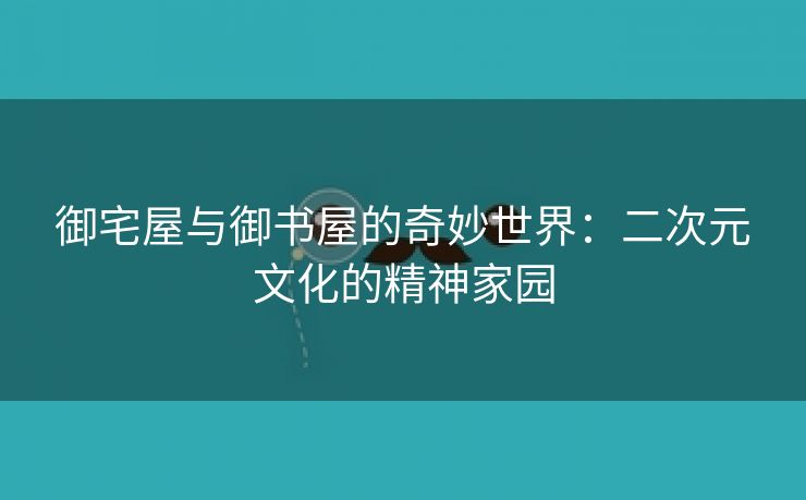 御宅屋与御书屋的奇妙世界：二次元文化的精神家园