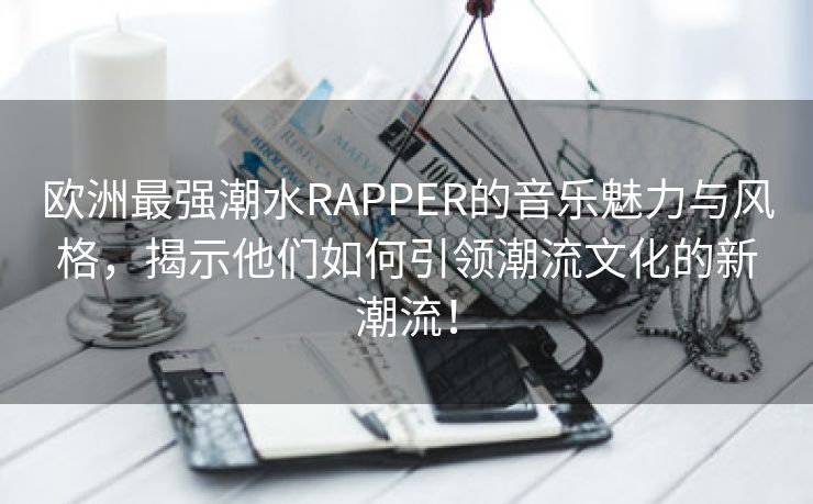 欧洲最强潮水RAPPER的音乐魅力与风格，揭示他们如何引领潮流文化的新潮流！